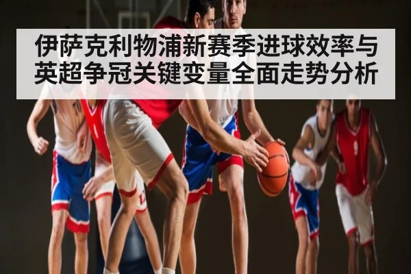 伊萨克利物浦新赛季进球效率与英超争冠关键变量全面走势分析